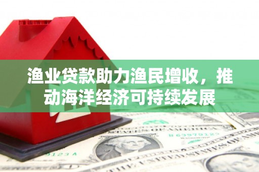 洋县渔业贷款助力渔民增收，推动海洋经济可持续发展